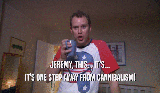 JEREMY, THIS... IT'S... IT'S ONE STEP AWAY FROM CANNIBALISM! 