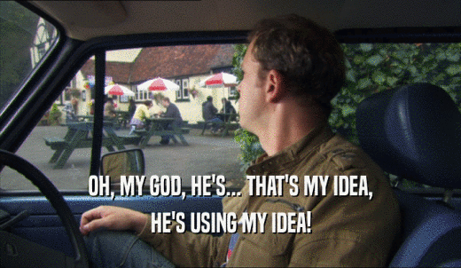 OH, MY GOD, HE'S... THAT'S MY IDEA, HE'S USING MY IDEA! 