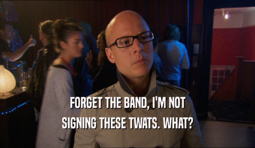 FORGET THE BAND, I'M NOT SIGNING THESE TWATS. WHAT? 