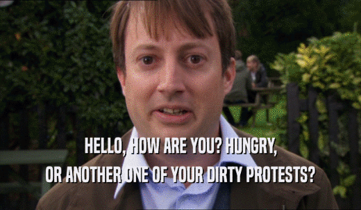 HELLO, HOW ARE YOU? HUNGRY, OR ANOTHER ONE OF YOUR DIRTY PROTESTS? 