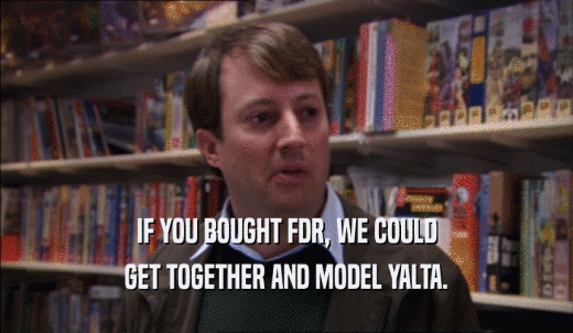 IF YOU BOUGHT FDR, WE COULD GET TOGETHER AND MODEL YALTA. 