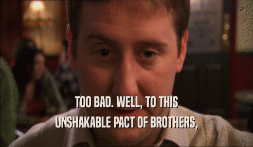 TOO BAD. WELL, TO THIS UNSHAKABLE PACT OF BROTHERS, 