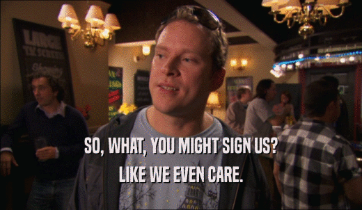 SO, WHAT, YOU MIGHT SIGN US? LIKE WE EVEN CARE. 