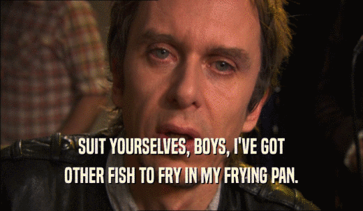 SUIT YOURSELVES, BOYS, I'VE GOT OTHER FISH TO FRY IN MY FRYING PAN. 