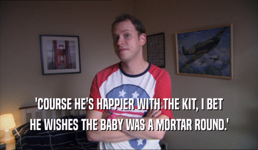 'COURSE HE'S HAPPIER WITH THE KIT, I BET HE WISHES THE BABY WAS A MORTAR ROUND.' 