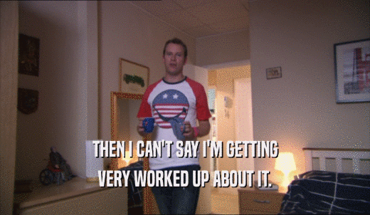 THEN I CAN'T SAY I'M GETTING VERY WORKED UP ABOUT IT. 