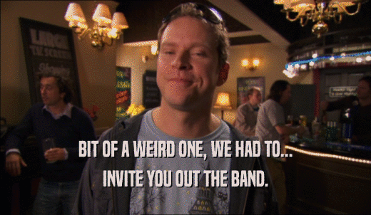 BIT OF A WEIRD ONE, WE HAD TO... INVITE YOU OUT THE BAND. 