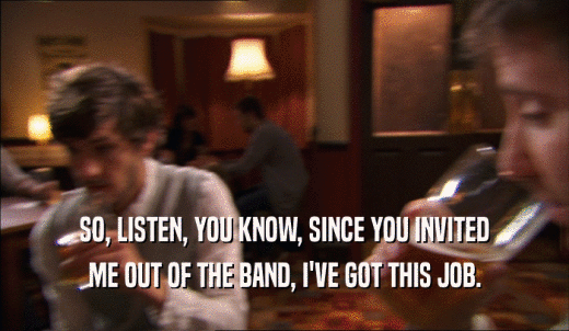 SO, LISTEN, YOU KNOW, SINCE YOU INVITED ME OUT OF THE BAND, I'VE GOT THIS JOB. 