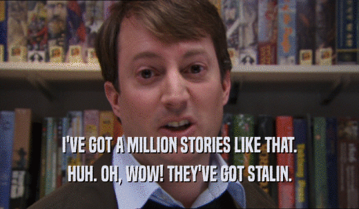 I'VE GOT A MILLION STORIES LIKE THAT. HUH. OH, WOW! THEY'VE GOT STALIN. 