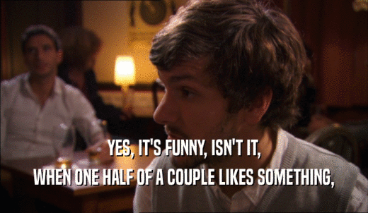 YES, IT'S FUNNY, ISN'T IT, WHEN ONE HALF OF A COUPLE LIKES SOMETHING, 