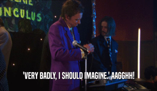 'VERY BADLY, I SHOULD IMAGINE.' AAGGHH!  