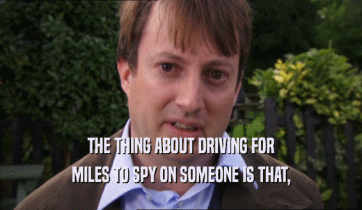 THE THING ABOUT DRIVING FOR MILES TO SPY ON SOMEONE IS THAT, 