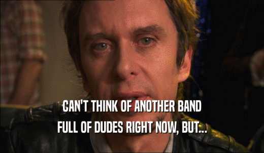 CAN'T THINK OF ANOTHER BAND FULL OF DUDES RIGHT NOW, BUT... 