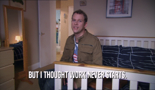 BUT I THOUGHT WORK NEVER STARTS.  