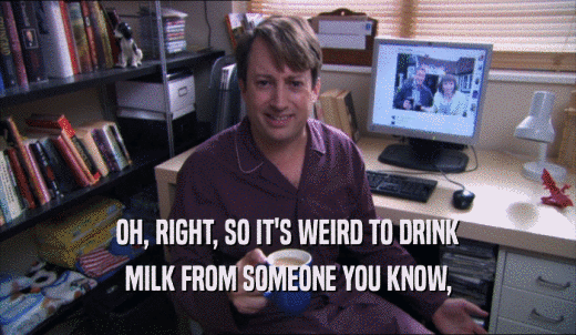 OH, RIGHT, SO IT'S WEIRD TO DRINK MILK FROM SOMEONE YOU KNOW, 