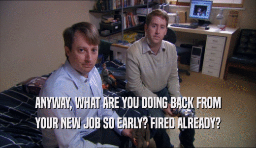 ANYWAY, WHAT ARE YOU DOING BACK FROM YOUR NEW JOB SO EARLY? FIRED ALREADY? 