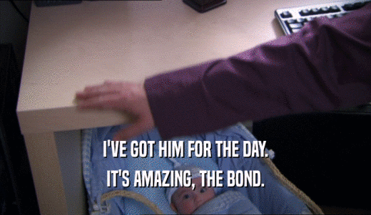 I'VE GOT HIM FOR THE DAY. IT'S AMAZING, THE BOND. 