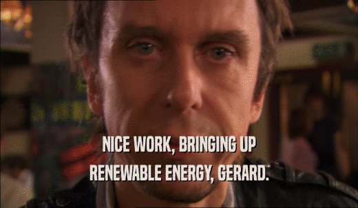 NICE WORK, BRINGING UP RENEWABLE ENERGY, GERARD. 