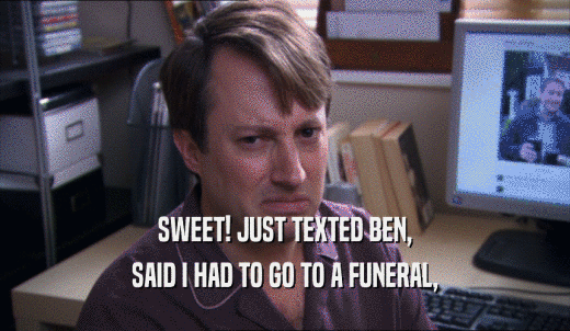 SWEET! JUST TEXTED BEN, SAID I HAD TO GO TO A FUNERAL, 