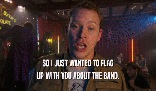 SO I JUST WANTED TO FLAG UP WITH YOU ABOUT THE BAND. 