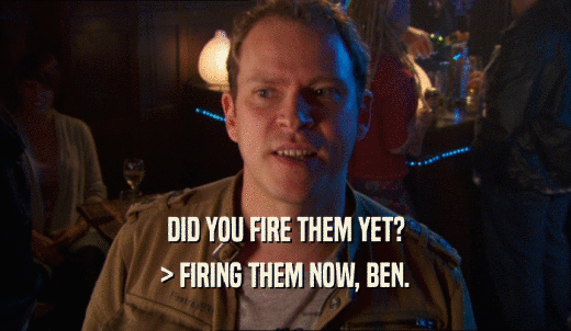 DID YOU FIRE THEM YET? > FIRING THEM NOW, BEN. 