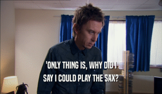 'ONLY THING IS, WHY DID I SAY I COULD PLAY THE SAX? 
