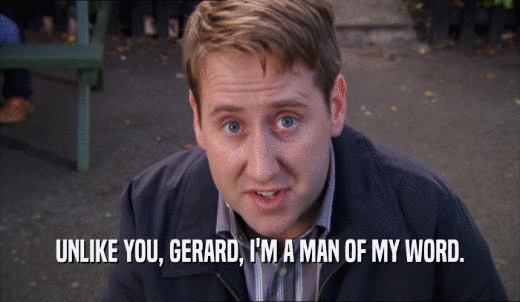UNLIKE YOU, GERARD, I'M A MAN OF MY WORD.  