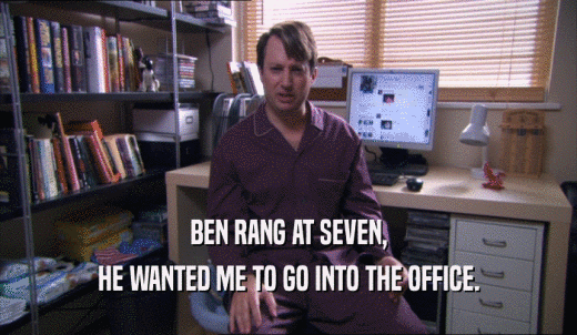 BEN RANG AT SEVEN, HE WANTED ME TO GO INTO THE OFFICE. 
