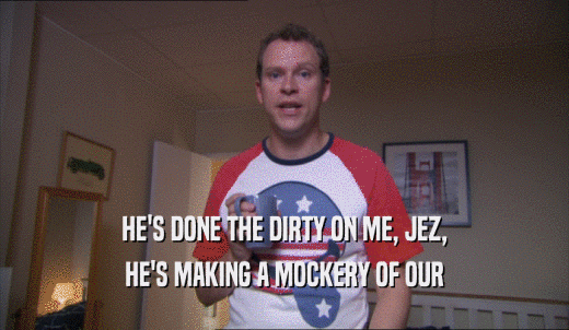 HE'S DONE THE DIRTY ON ME, JEZ, HE'S MAKING A MOCKERY OF OUR HE'S MAKING A MOCKERY OF OUR