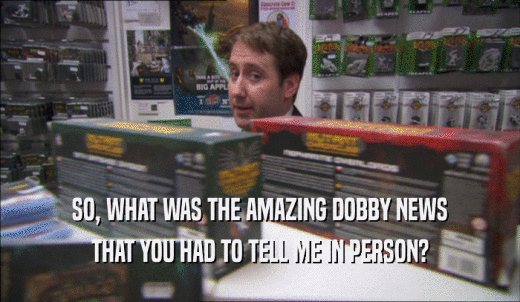 SO, WHAT WAS THE AMAZING DOBBY NEWS THAT YOU HAD TO TELL ME IN PERSON? 