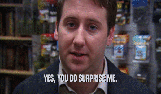 YES, YOU DO SURPRISE ME.  