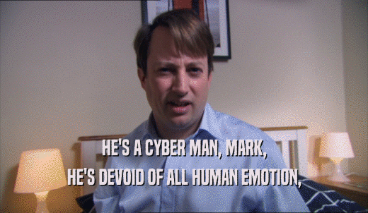 HE'S A CYBER MAN, MARK, HE'S DEVOID OF ALL HUMAN EMOTION, 