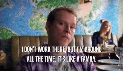 I DON'T WORK THERE, BUT I'M AROUND ALL THE TIME. IT'S LIKE A FAMILY. 