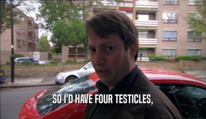 SO I'D HAVE FOUR TESTICLES,  