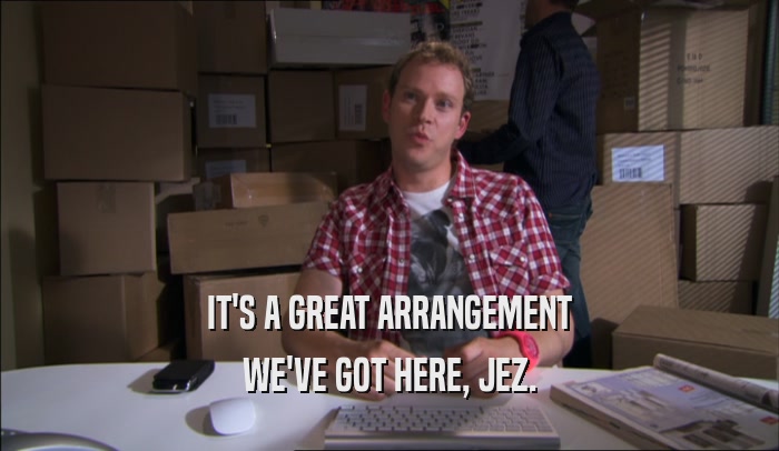 IT'S A GREAT ARRANGEMENT WE'VE GOT HERE, JEZ. 