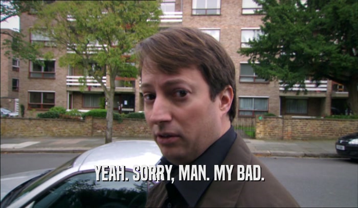YEAH. SORRY, MAN. MY BAD.  