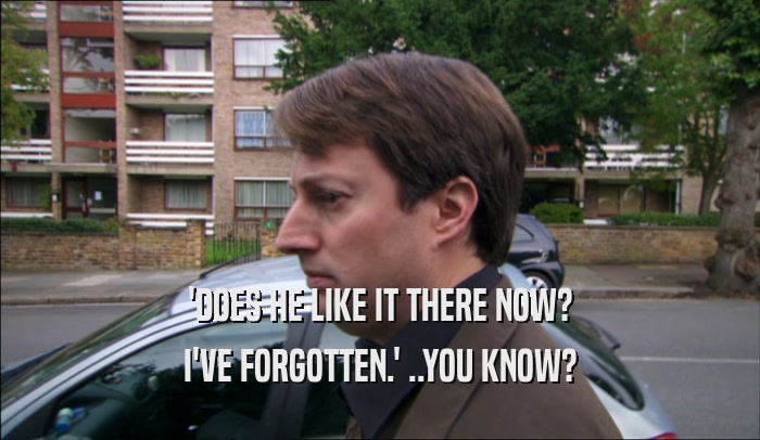 'DOES HE LIKE IT THERE NOW? I'VE FORGOTTEN.' ..YOU KNOW? 
