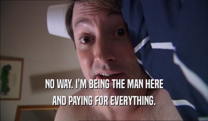 NO WAY. I'M BEING THE MAN HERE AND PAYING FOR EVERYTHING. 