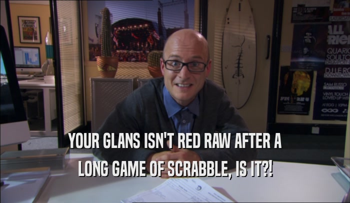YOUR GLANS ISN'T RED RAW AFTER A LONG GAME OF SCRABBLE, IS IT?! 