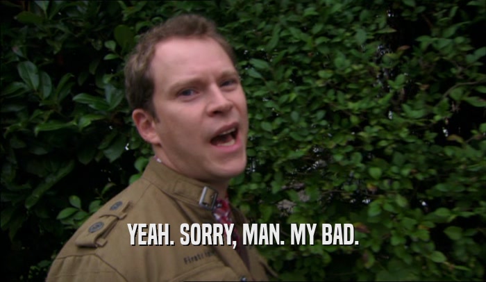 YEAH. SORRY, MAN. MY BAD.  