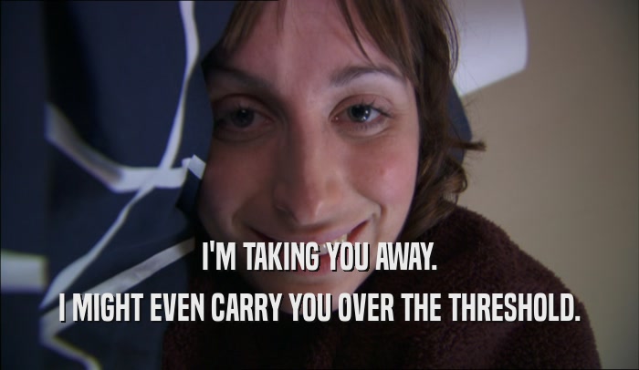 I'M TAKING YOU AWAY. I MIGHT EVEN CARRY YOU OVER THE THRESHOLD. 