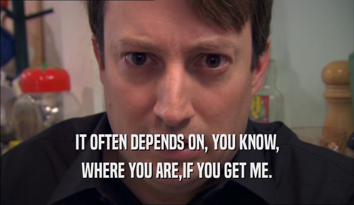 IT OFTEN DEPENDS ON, YOU KNOW, WHERE YOU ARE,IF YOU GET ME. 