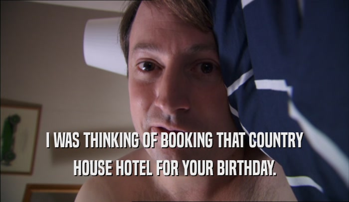 I WAS THINKING OF BOOKING THAT COUNTRY HOUSE HOTEL FOR YOUR BIRTHDAY. 