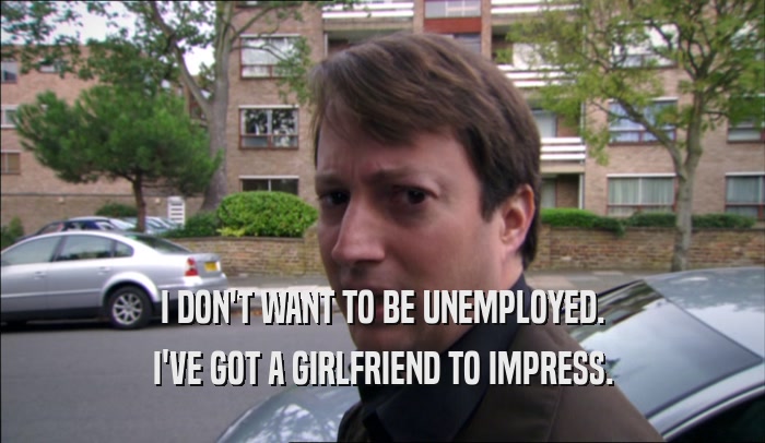 I DON'T WANT TO BE UNEMPLOYED. I'VE GOT A GIRLFRIEND TO IMPRESS. 