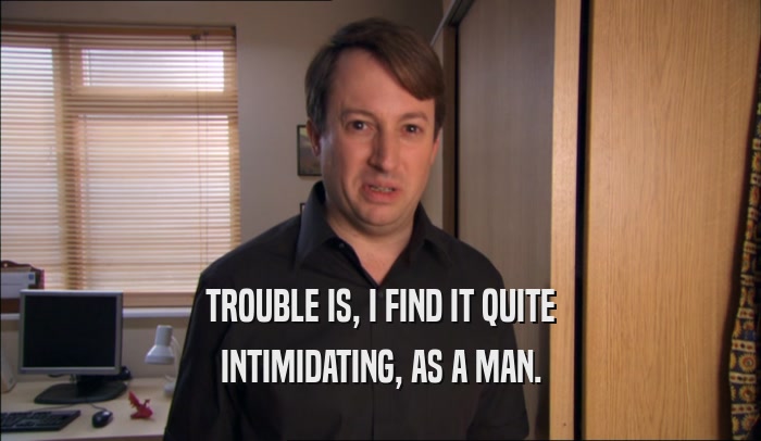 TROUBLE IS, I FIND IT QUITE INTIMIDATING, AS A MAN. 