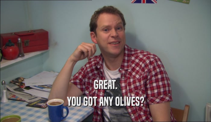 GREAT.
 YOU GOT ANY OLIVES?
 