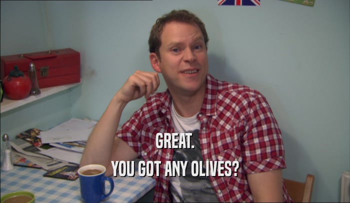 GREAT. YOU GOT ANY OLIVES? 