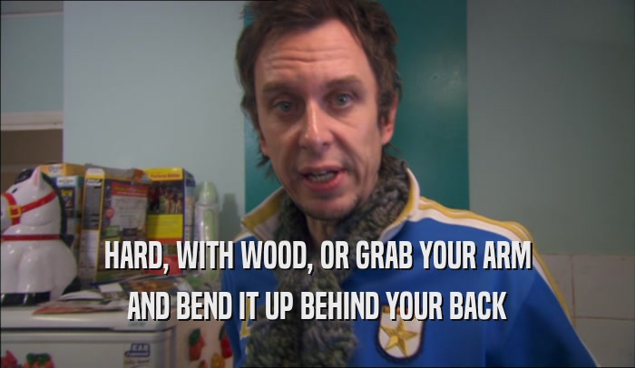 HARD, WITH WOOD, OR GRAB YOUR ARM AND BEND IT UP BEHIND YOUR BACK 