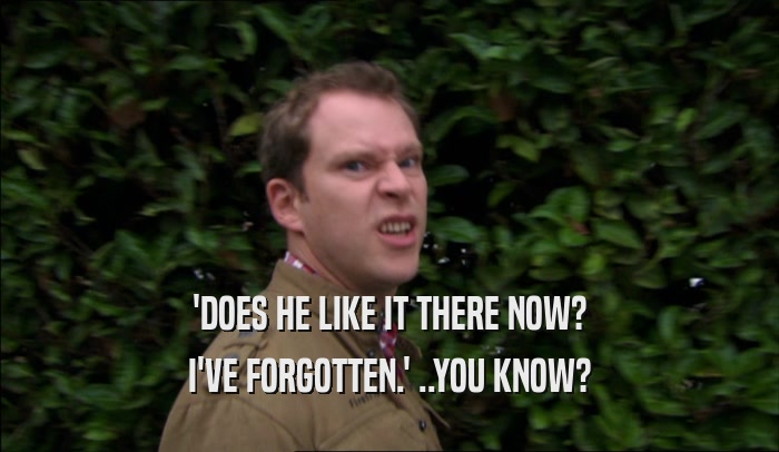 'DOES HE LIKE IT THERE NOW? I'VE FORGOTTEN.' ..YOU KNOW? 