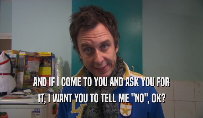 AND IF I COME TO YOU AND ASK YOU FOR IT, I WANT YOU TO TELL ME 